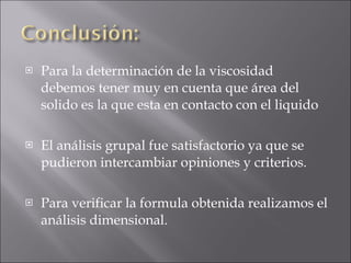 Para la determinación de la viscosidad debemos tener muy en cuenta que área del solido es la que esta en contacto con el liquido El análisis grupal fue satisfactorio ya que se pudieron intercambiar opiniones y criterios. Para verificar la formula obtenida realizamos el análisis dimensional. 