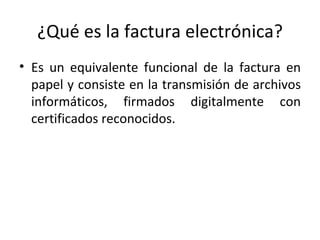 ¿Qué es la factura electrónica?
• Es un equivalente funcional de la factura en
  papel y consiste en la transmisión de archivos
  informáticos, firmados digitalmente con
  certificados reconocidos.
 