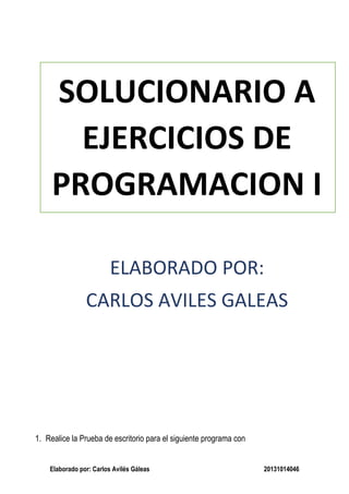 Elaborado por: Carlos Avilés Gáleas 20131014046
SOLUCIONARIO A
EJERCICIOS DE
PROGRAMACION I
ELABORADO POR:
CARLOS AVILES GALEAS
1. Realice la Prueba de escritorio para el siguiente programa con
 