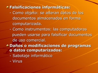 Falsificaciones informáticas:
- Como objeto: se alteran datos de los
  documentos almacenados en forma
  computarizada.
- Como instrumentos: las computadoras
  pueden usarse para falsificar documentos
  de uso comercial.
Daños o modificaciones de programas
o datos computarizados:
- Sabotaje informático
- Virus
 