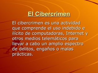 El Cibercrimen
El cibercrimen es una actividad
que comprende el uso indebido e
ilícito de computadoras, Internet y
otros medios telemáticos para
llevar a cabo un amplio espectro
de delitos, engaños o malas
prácticas.
 