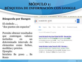MÓDULO 1:
BÚSQUEDA DE INFORMACIÓN CON GOOGLE
El símbolo .. ,
“dos puntos sin espacios”
Permite obtener resultados
que contengan valores
incluidos en un
determinado intervalo de
elementos como fechas,
medidas y precios.
Ejemplo:
bicicleta Bs 5000 .. Bs
8000
Búsqueda por Rangos
 