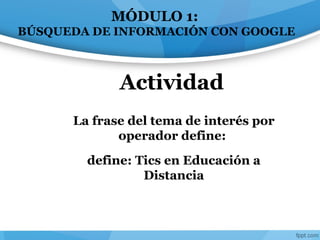 La frase del tema de interés por
operador define:
define: Tics en Educación a
Distancia
Actividad
MÓDULO 1:
BÚSQUEDA DE INFORMACIÓN CON GOOGLE
 