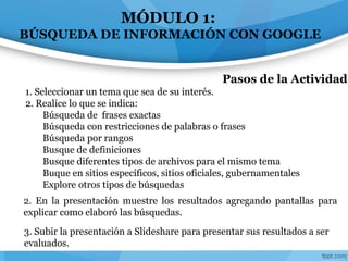 MÓDULO 1:
BÚSQUEDA DE INFORMACIÓN CON GOOGLE
2. En la presentación muestre los resultados agregando pantallas para
explicar como elaboró las búsquedas.
Pasos de la Actividad
1. Seleccionar un tema que sea de su interés.
2. Realice lo que se indica:
Búsqueda de frases exactas
Búsqueda con restricciones de palabras o frases
Búsqueda por rangos
Busque de definiciones
Busque diferentes tipos de archivos para el mismo tema
Buque en sitios específicos, sitios oficiales, gubernamentales
Explore otros tipos de búsquedas
3. Subir la presentación a Slideshare para presentar sus resultados a ser
evaluados.
 