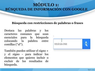 MÓDULO 1:
BÚSQUEDA DE INFORMACIÓN CON GOOGLE
Destaca las palabras y los
caracteres comunes que sean
esenciales para la búsqueda
colocando la palabra entre
comillas ("el").
También puedes utilizar el signo +
y el signo - para indicar los
elementos que quieres incluir o
excluir de los resultados de
búsqueda.
Búsqueda con restricciones de palabras o frases
 