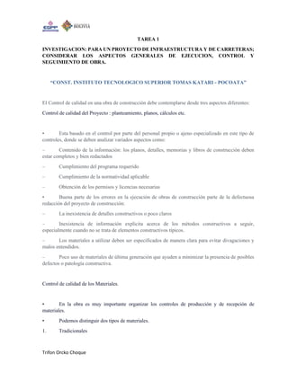 Trifon Orcko Choque
TAREA 1
INVESTIGACION: PARA UN PROYECTO DE INFRAESTRUCTURA Y DE CARRETERAS;
CONSIDERAR LOS ASPECTOS GENERALES DE EJECUCION, CONTROL Y
SEGUIMIENTO DE OBRA.
“CONST. INSTITUTO TECNOLOGICO SUPERIOR TOMAS KATARI - POCOATA”
El Control de calidad en una obra de construcción debe contemplarse desde tres aspectos diferentes:
Control de calidad del Proyecto : planteamiento, planos, cálculos etc.
• Esta basado en el control por parte del personal propio o ajeno especializado en este tipo de
controles, donde se deben analizar variados aspectos como:
– Contenido de la información: los planos, detalles, memorias y libros de construcción deben
estar completos y bien redactados
– Cumplimiento del programa requerido
– Cumplimiento de la normatividad aplicable
– Obtención de los permisos y licencias necesarias
• Buena parte de los errores en la ejecución de obras de construcción parte de la defectuosa
redacción del proyecto de construcción:
– La inexistencia de detalles constructivos o poco claros
– Inexistencia de información explicita acerca de los métodos constructivos a seguir,
especialmente cuando no se trata de elementos constructivos típicos.
– Los materiales a utilizar deben ser especificados de manera clara para evitar divagaciones y
malos entendidos.
– Poco uso de materiales de última generación que ayuden a minimizar la presencia de posibles
defectos o patología constructiva.
Control de calidad de los Materiales.
• En la obra es muy importante organizar los controles de producción y de recepción de
materiales.
• Podemos distinguir dos tipos de materiales.
1. Tradicionales
 