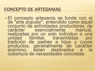 Concepto de artesaniasEl conceptoartesanía se funde con el de "arte popular", entendidocomoaquelconjunto de actividadesproductoras, de carácteresencialmente manual, realizadaspor un solo individuo o unaunidad familiar, transmitidasportradición de padres a hijos y cuyosproductos, generalmente de carácteranónimo, estandestinados a la cobertura de necesidadesconcretas. 