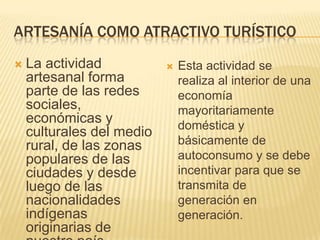 Artesanía como Atractivo TurísticoLa actividadartesanal forma parte de lasredessociales, económicas y culturales del medio rural, de laszonaspopulares de lasciudades y desdeluego de lasnacionalidadesindígenasoriginarias de nuestropaís. Estaactividad se realiza al interior de unaeconomíamayoritariamentedoméstica y básicamente de autoconsumo y se debeincentivarparaque se transmita de generación en generación. 