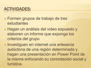 Actividades:Formen grupos de trabajo de tres estudiantesHagan un análisis del video expuesto y elaboren un informe que exponga los criterios del grupoInvestiguen en internet una artesanía autóctona de una región determinada y hagan una presentación en Power Point de la misma enfocando su connotación social y turística.