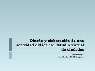 Diseño y elaboración de una actividad didáctica: Estudio virtual de ciudades Estudiante: Martha Padilla Rodríguez 