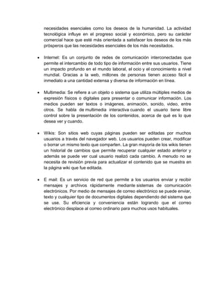 necesidades esenciales como los deseos de la humanidad. La actividad
tecnológica influye en el progreso social y económico, pero su carácter
comercial hace que esté más orientada a satisfacer los deseos de los más
prósperos que las necesidades esenciales de los más necesitados.
 Internet: Es un conjunto de redes de comunicación interconectadas que
permite el intercambio de todo tipo de información entre sus usuarios. Tiene
un impacto profundo en el mundo laboral, el ocio y el conocimiento a nivel
mundial. Gracias a la web, millones de personas tienen acceso fácil e
inmediato a una cantidad extensa y diversa de información en línea.
 Multimedia: Se refiere a un objeto o sistema que utiliza múltiples medios de
expresión físicos o digitales para presentar o comunicar información. Los
medios pueden ser textos o imágenes, animación, sonido, video, entre
otros. Se habla de multimedia interactiva cuando el usuario tiene libre
control sobre la presentación de los contenidos, acerca de qué es lo que
desea ver y cuando.
 Wikis: Son sitios web cuyas páginas pueden ser editadas por muchos
usuarios a través del navegador web. Los usuarios pueden crear, modificar
o borrar un mismo texto que comparten. La gran mayoría de los wikis tienen
un historial de cambios que permite recuperar cualquier estado anterior y
además se puede ver cual usuario realizó cada cambio. A menudo no se
necesita de revisión previa para actualizar el contenido que se muestra en
la página wiki que fue editada.
 E mail: Es un servicio de red que permite a los usuarios enviar y recibir
mensajes y archivos rápidamente mediante sistemas de comunicación
electrónicos. Por medio de mensajes de correo electrónico se puede enviar,
texto y cualquier tipo de documentos digitales dependiendo del sistema que
se use. Su eficiencia y conveniencia están logrando que el correo
electrónico desplace al correo ordinario para muchos usos habituales.
 