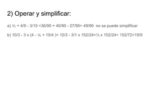 2) Operar y simplificar:
a) ⅖ + 4/9 - 3/10 =36/90 + 40/90 - 27/90= 49/90 no se puede simplificar
b) 10/3 - 3 x (4 - ⅙ + 10/4 )= 10/3 - 3/1 x 152/24=⅓ x 152/24= 152/72=19/9
 