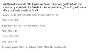 4) Alicia dispone de 300 € para compras. El jueves gastó 2/5 de esa
cantidad y el sábado los 3/4 de lo que le quedaba. ¿Cuánto gastó cada
día y cuánto le queda al final?
Jueves: ⅖ de 300 = 2 x 300 entre 5=.600 entre 5=120.
300 - 120= 180
Sábado: ¾ de 180 = 3 x 180 entre 4=135.
180 - 135 = 45
120 + 135= 255
300 - 255 = 45
El jueves gasto 120€ y el sábado 135€. Al final le quedan 45€
 