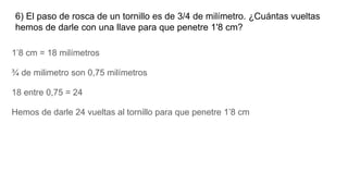 6) El paso de rosca de un tornillo es de 3/4 de milímetro. ¿Cuántas vueltas
hemos de darle con una llave para que penetre 1'8 cm?
1’8 cm = 18 milímetros
¾ de milimetro son 0,75 milímetros
18 entre 0,75 = 24
Hemos de darle 24 vueltas al tornillo para que penetre 1’8 cm
 