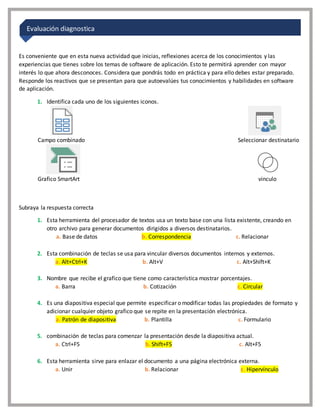 Es conveniente que en esta nueva actividad que inicias, reflexiones acerca de los conocimientos y las
experiencias que tienes sobre los temas de software de aplicación. Esto te permitirá aprender con mayor
interés lo que ahora desconoces. Considera que pondrás todo en práctica y para ello debes estar preparado.
Responde los reactivos que se presentan para que autoevalúes tus conocimientos y habilidades en software
de aplicación.
1. Identifica cada uno de los siguientes iconos.
Campo combinado Seleccionar destinatario
Grafico SmartArt vinculo
Subraya la respuesta correcta
1. Esta herramienta del procesador de textos usa un texto base con una lista existente, creando en
otro archivo para generar documentos dirigidos a diversos destinatarios.
a. Base de datos b. Correspondencia c. Relacionar
2. Esta combinación de teclas se usa para vincular diversos documentos internos y externos.
a. Alt+Ctrl+K b. Alt+V c. Alt+Shift+K
3. Nombre que recibe el grafico que tiene como característica mostrar porcentajes.
a. Barra b. Cotización c. Circular
4. Es una diapositiva especial que permite especificar o modificar todas las propiedades de formato y
adicionar cualquier objeto grafico que se repite en la presentación electrónica.
a. Patrón de diapositiva b. Plantilla c. Formulario
5. combinación de teclas para comenzar la presentación desde la diapositiva actual.
a. Ctrl+F5 b. Shift+F5 c. Alt+F5
6. Esta herramienta sirve para enlazar el documento a una página electrónica externa.
a. Unir b. Relacionar c. Hipervínculo
Evaluación diagnostica
 