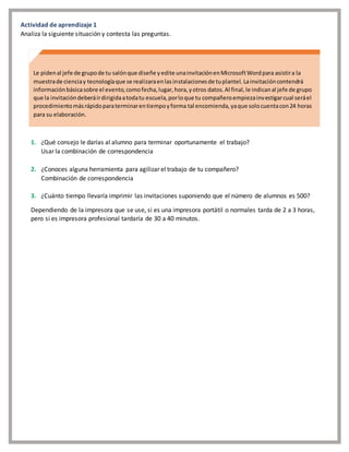 Actividad de aprendizaje 1
Analiza la siguiente situación y contesta las preguntas.
1. ¿Qué consejo le darías al alumno para terminar oportunamente el trabajo?
Usar la combinación de correspondencia
2. ¿Conoces alguna herramienta para agilizar el trabajo de tu compañero?
Combinación de correspondencia
3. ¿Cuánto tiempo llevaría imprimir las invitaciones suponiendo que el número de alumnos es 500?
Dependiendo de la impresora que se use, si es una impresora portátil o normales tarda de 2 a 3 horas,
pero si es impresora profesional tardaría de 30 a 40 minutos.
Le pidenal jefe de grupode tu salónque diseñe yedite unainvitaciónenMicrosoftWordpara asistira la
muestrade cienciay tecnologíaque se realizaraenlasinstalacionesde tuplantel.Lainvitacióncontendrá
informaciónbásicasobre el evento,comofecha,lugar,hora,yotros datos.Al final,le indicanal jefe de grupo
que la invitacióndeberáirdirigidaatodatu escuela,porloque tu compañeroempiezainvestigarcual seráel
procedimientomásrápidoparaterminarentiempoyforma tal encomienda,yaque solocuentacon24 horas
para su elaboración.
 