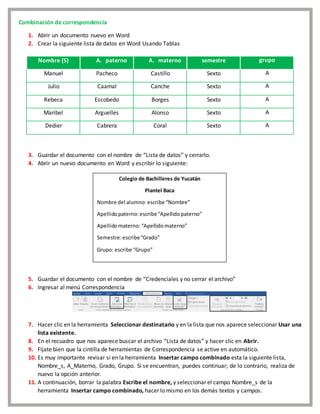 Combinación de correspondencia
1. Abrir un documento nuevo en Word
2. Crear la siguiente lista de datos en Word Usando Tablas
Nombre (S) A. paterno A. materno semestre grupo
Manuel Pacheco Castillo Sexto A
Julio Caamal Canche Sexto A
Rebeca Escobedo Borges Sexto A
Maribel Arguelles Alonso Sexto A
Dedier Cabrera Coral Sexto A
3. Guardar el documento con el nombre de “Lista de datos” y cerrarlo.
4. Abrir un nuevo documento en Word y escribir lo siguiente:
5. Guardar el documento con el nombre de “Credenciales y no cerrar el archivo”
6. Ingresar al menú Correspondencia
7. Hacer clic en la herramienta Seleccionar destinatario y en la lista que nos aparece seleccionar Usar una
lista existente.
8. En el recuadro que nos aparece buscar el archivo “Lista de datos” y hacer clic en Abrir.
9. Fíjate bien que la cintilla de herramientas de Correspondencia se active en automático.
10. Es muy importante revisar si en la herramienta Insertar campo combinado esta la siguiente lista,
Nombre_s, A_Materno, Grado, Grupo. Si se encuentran, puedes continuar; de lo contrario, realiza de
nuevo la opción anterior.
11. A continuación, borrar la palabra Escribe el nombre, y seleccionar el campo Nombre_s de la
herramienta Insertar campo combinado, hacer lo mismo en los demás textos y campos.
Colegio de Bachilleres de Yucatán
Plantel Baca
Nombre del alumno: escribe “Nombre”
Apellidopaterno:escribe“Apellidopaterno”
Apellidomaterno:“Apellidomaterno”
Semestre:escribe“Grado”
Grupo: escribe “Grupo”
 