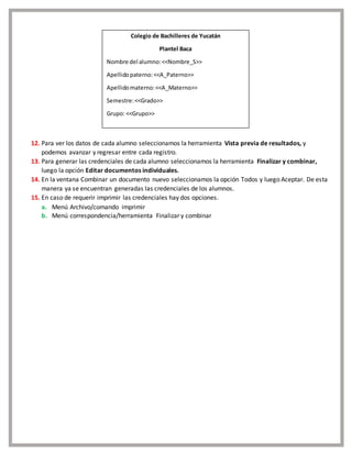 12. Para ver los datos de cada alumno seleccionamos la herramienta Vista previa de resultados, y
podemos avanzar y regresar entre cada registro.
13. Para generar las credenciales de cada alumno seleccionamos la herramienta Finalizar y combinar,
luego la opción Editar documentos individuales.
14. En la ventana Combinar un documento nuevo seleccionamos la opción Todos y luego Aceptar. De esta
manera ya se encuentran generadas las credenciales de los alumnos.
15. En caso de requerir imprimir las credenciales hay dos opciones.
a. Menú Archivo/comando imprimir
b. Menú correspondencia/herramienta Finalizar y combinar
Colegio de Bachilleres de Yucatán
Plantel Baca
Nombre del alumno:<<Nombre_S>>
Apellidopaterno:<<A_Paterno>>
Apellidomaterno:<<A_Materno>>
Semestre:<<Grado>>
Grupo: <<Grupo>>
 