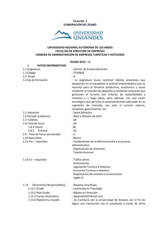 Tarea No. 1
ELABORACIÓN DEL SÍLABO
UNIVERSIDAD REGIONAL AUTÓNOMA DE LOS ANDES
FACULTAD DE DIRECCIÓN DE EMPRESAS
CARRERA DE ADMINISTRACIÓN DE EMPRESAS TURÍSTICAS Y HOTELERAS
SÍLABO 2015 – II
I. DATOS INFORMATIVOS
1.1 Asignatura : Gestión de Emprendimiento
1.2 Código : ETH06GE
1.3 Grupo : A
1.4 Eje de formación : La asignatura busca construir hábitos proactivos que
despierten en el estudiante la actitud emprendedora que se
necesita para el fomento productivo, económico y social
mediante la creación de pequeñas y medianas empresas que
gestionen el turismo con criterios de sostenibilidad a
mediano y a largo plazo; pero además, con una visión
estratégica que permita un posicionamiento adecuado en su
segmento de mercado, sea este el turismo interno,
receptivo, gastronómico, etc.
1.5 Semestre : Sexto Semestre
1.6 Período académico : Abril a Octubre de 2015
1.7 Créditos : 64
1.8 Total de horas : 64
1.8.1 Teoría :38
1.8.2 Práctica : 26
1.9 Total de horas semestrales : 8
1.10 Naturaleza : Básico
1.11 Pre – requisitos : Fundamentos de la Administración y el proceso
administrativo
Organización de empresas
Talento Humano
1.12 Co – requisitos : Tráfico aéreo
Gastronomía
Legislación Turística y Hotelera
Economía Turística y Hotelera
Organización de eventos y convenciones
Inglés VI
1.13 Docentes(s) Responsable(s) : Dayamy Lima Rojas
1.13.1 Grado : Licenciada en Psicología
1.13.2 Post Grado : Máster en Dirección
1.13.3 Correo Electrónico : dayamy241074mail.com
1.13.4 Plataforma moodle : Se tramitará con la Universidad de Ambato con el fin de
lograr una interacción con el estudiante a través de dicha
 