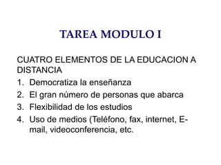 TAREA MODULO I
CUATRO ELEMENTOS DE LA EDUCACION A
DISTANCIA
1. Democratiza la enseñanza
2. El gran número de personas que abarca
3. Flexibilidad de los estudios
4. Uso de medios (Teléfono, fax, internet, E-
mail, videoconferencia, etc.
 