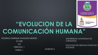 “EVOLUCION DE LA
COMUNICACIÓN HUMANA”
RODRIGO ENRIQUE AMADOR MENDEZ
271498
G2
PERIODO: 1
TAREA: 1
UNIVERSIDAD AUTONOMA DE
CHIHUAHUA
FACULTAD DE CIENCIAS POLITICAS Y
SOCIALES
24/08/2014
 