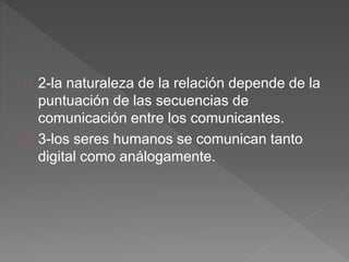 2-la naturaleza de la relación depende de la
puntuación de las secuencias de
comunicación entre los comunicantes.
3-los seres humanos se comunican tanto
digital como análogamente.
 