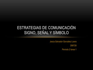 Jesús Salvador González Loera
288726
Periodo 2 tarea 1
ESTRATEGIAS DE COMUNICACIÓN
SIGNO, SEÑAL Y SÍMBOLO
 