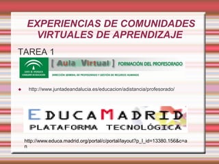 EXPERIENCIAS DE COMUNIDADES
       VIRTUALES DE APRENDIZAJE
TAREA 1



    http://www.juntadeandalucia.es/educacion/adistancia/profesorado/




    http://www.educa.madrid.org/portal/c/portal/layout?p_l_id=13380.156&c=a
    n
 