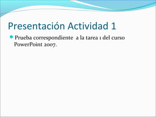 Presentación Actividad 1
Prueba correspondiente a la tarea 1 del curso
PowerPoint 2007.
 