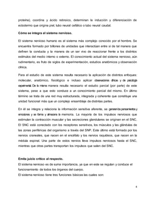 4
proteína), coordina y ácido retinoico, determinan la inducción y diferenciación de
ectodermo que origina piel, tubo neural cefálico o tubo neural caudal.
Cómo se integra el sistema nervioso.
El sistema nervioso humano es el sistema más complejo conocido por el hombre. Se
encuentra formado por billones de unidades que interactúan entre sí de tal manera que
definen la conducta y la manera de un ser vivo de reaccionar frente a los distintos
estímulos del medio interno o externo. El conocimiento actual del sistema nervioso, aún
rudimentario, es fruto de siglos de experimentación, estudios anatómicos y observación
clínica.
Para el estudio de este sistema resulta necesario la aplicación de distintos enfoques:
molecular, anatómico, fisiológico e incluso aplicar observaciones clínicas y de psicología
experimental. De la misma manera resulta necesario el estudio parcial (por parte) de este
sistema, pese a que esto conduce a un conocimiento parcial del mismo. En último
término se trata de una red muy estructurada, integrada y coherente que constituye una
unidad funcional más que un complejo ensamblaje de distintas partes.
En él se integra y relaciona la información sensitiva aferente, se generanlospensamientosy
emociones y se forma y almacena la memoria. La mayoría de los impulsos nerviosos que
estimulan la contracción muscular y las secreciones glandulares se originan en el SNC.
El SNC está conectado con los receptores sensitivos, los músculos y las glándulas de
las zonas periféricas del organismo a través del SNP. Este último está formado por los
nervios craneales, que nacen en el encéfalo y los nervios raquídeos, que nacen en la
médula espinal. Una parte de estos nervios lleva impulsos nerviosos hasta el SNC,
mientras que otras partes transportan los impulsos que salen del SNC.
Emita juicio crítico al respecto.
El sistema nervioso es de suma importancia, ya que en este se regulan y conduce el
funcionamiento de todos los órganos del cuerpo.
El sistema nervioso tiene tres funciones básicas las cuales son:
 