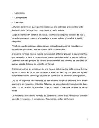 5
 La sensitiva
 La integradora
 La motora.
La función sensitiva es quien permite reaccionar ante estímulos provenientes tanto
desde el interior del organismo como desde el medio exterior.
Luego, la información sensitiva se analiza, se almacenan algunos aspectos de ésta y
toma decisiones con respecto a la conducta a seguir; este es el papel de la función
integradora.
Por último, puede responder a los estímulos iniciando contracciones musculares o
secreciones glandulares; este es el papel de la función motora.
El sistema nervioso modela nuestra personalidad. El llamar previsor a alguien significa
que su cerebro le insta a pensar de una manera pesimista ante los eventos del futuro.
Considera que una persona es valiente quizás también sea producto de una forma de
razonar alejada de lo que se entiende por normal.
El sistema controla las emociones de una manera determinada y cada persona termina
pensando cómo le da su razonamiento a entender. No hay dos personas iguales
porque este sistema se encarga de poner en solfa todos los elementos del organismo.
Uno de los aspectos fundamentales de este sistema es que un problema en el mismo
nos dejaría sin recuerdos. El terrible Alzheimer es una de las enfermedades más duras
tanto por su carácter degenerativo como por borrar lo que esa persona fue de su
mente.
La importancia del sistema nervioso es, por lo tanto, a nivel físico y emocional. Sin él no
hay vida, ni recuerdos, ni sensaciones. Resumiendo, no hay ser humano
 
