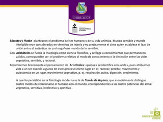 Sócrates y Platón plantearon el problema del ser humano y de su vida anímica. Mundo sensible y mundo
inteligible eran considerados en términos de lejanía y es precisamente el alma quien establece el lazo de
unión entre el auténtico ser y el engañoso mundo de lo sensible.
Con Aristóteles se funda la Psicología como ciencia filosófica, y se llega a conocimientos que permanecen
válidos, como pueden ser: el problema relativo al modo de conocimiento o la distinción entre las vidas
vegetativa, sensible, y racional.
Resumiremos brevemente el pensamiento de Aristóteles: «psique» se identifica con «vida», pues atribuimos
vida a un ser cuando algunos de estos procesos tiene lugar en él: razonar, percibir, movimiento y
quiescencia en un lugar, movimiento vegetativo, p. ej. respiración, pulso, digestión, crecimiento.
la que ha persistido en la Psicología moderna es la de Tomás de Aquino, que esencialmente distingue
cuatro modos de relacionarse el humano con el mundo, correspondientes a las cuatro potencias del alma:
vegetativa, sensitiva, intelectiva y apetitiva .

 