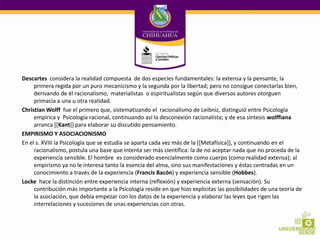 Descartes considera la realidad compuesta de dos especies fundamentales: la extensa y la pensante, la
primera regida por un puro mecanicismo y la segunda por la libertad; pero no consigue conectarlas bien,
derivando de él racionalismo, materialistas o espiritualistas según que diversos autores otorguen
primacía a una u otra realidad.
Christian Wolff fue el primero que, sistematizando el racionalismo de Leibniz, distinguió entre Psicología
empírica y Psicología racional, continuando así la desconexión racionalista; y de esa síntesis wolffiana
arranca [[Kant]] para elaborar su discutido pensamiento.
EMPIRISMO Y ASOCIACIONISMO
En el s. XVIII la Psicología que se estudia se aparta cada vez más de la [[Metafísica]], y continuando en el
racionalismo, postula una base que intenta ser más científica: la de no aceptar nada que no proceda de la
experiencia sensible. El hombre es considerado esencialmente como cuerpo (como realidad extensa); al
empirismo ya no le interesa tanto la esencia del alma, sino sus manifestaciones y éstas centradas en un
conocimiento a través de la experiencia (Francis Bacón) y experiencia sensible (Hobbes).
Locke hace la distinción entre experiencia interna (reflexión) y experiencia externa (sensación). Su
contribución más importante a la Psicología reside en que hizo explícitas las posibilidades de una teoría de
la asociación, que debía empezar con los datos de la experiencia y elaborar las leyes que rigen las
interrelaciones y sucesiones de unas experiencias con otras.

 