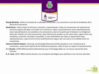 George Berkeley utilizó el concepto de «cualidades sensoriales» y se convirtió en uno de los fundadores de la
teoría de la asociación.
David Hume matiza mejor los términos: sensación, representación e idea; las sensaciones son experiencias
primarias capaces de dejar una huella en la memoria y volver a presentársenos como representaciones;
estas representaciones son paralelas a las sensaciones, salvo en la parte que la fantasía o la inteligencia
altera por relación con otras sensaciones; estas alteraciones pueden ser de cuatro tipos, según Hume: por
semejanza, contraste, vecindad y causalidad. Lo que entendemos por ideas se apoya sobre estas
representaciones, y para Hume lo único auténticamente seguro que nos acerca a la realidad serían las
sensaciones.
Johann Friedrich Herbart construye una Psicología Racional científica basada en una «mecánica de la
conciencia», como único soporte de los fenómenos psíquicos, sobre el que va a operar el asociacionismo.
F. E. Beneke (1798-1854) proclamó abiertamente que la Psicología debía ser «la ciencia natural del alma
humana.
R. H. Lotze (1817-1881) intentó alcanzar una concepción psicológica que satisficiera a las ciencias naturales.

 