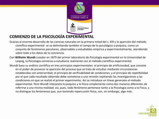 COMIENZO DE LA PSICOLOGÍA EXPERIMENTAL
Gracias al enorme desarrollo de las ciencias naturales en la primera mitad del s. XIX y la aparición del método
científico-experimental se va delimitando también el campo de lo psicológico o psíquico, como un
conjunto de fenómenos peculiares, observables y estudiables empírica y experimentalmente, atendiendo
sobre todo a los datos de la conciencia.
Con Wilhelm Wundt creador en 1879 del primer laboratorio de Psicología experimental en la Universidad de
Leipzig, la Psicología comienza a estudiarse realmente con el método científico-experimental.
Wundt basa su análisis científico en tres principios experimentales: el principio de artificiosidad, que consiste
en el poder de provocar la aparición del proceso que se trata de estudiar mediante circunstancias
establecidas con anterioridad; el principio de verificabilidad de condiciones; y el principio de repetibilidad
por el que cada resultado obtenido debe someterse a una revisión repitiendo las investigaciones y las
condiciones en que se realizó el primer experimento. Así se introduce en líneas generales el método
experimental. Pero Wundt interpreta lo psíquico y lo físico simplemente como dos maneras diferentes de
referirse a una misma realidad; así, pues, todo fenómeno pertenece tanto a la Psicología como a la Física, y
no distingue los fenómenos que, aun teniendo repercusión física, son, sin embargo, algo más.

 
