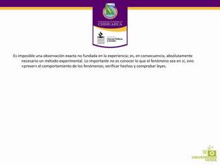 Es imposible una observación exacta no fundada en la experiencia; es, en consecuencia, absolutamente
necesario un método experimental. Lo importante no es conocer lo que el fenómeno sea en sí, sino
«prever» el comportamiento de los fenómenos; verificar hechos y comprobar leyes.

 