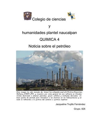Colegio de ciencias
              y
humanidades plantel naucalpan
         QUIMICA 4
   Noticia sobre el petróleo




                   Jacqueline Trujillo Fernández

                                    Grupo. 826
 