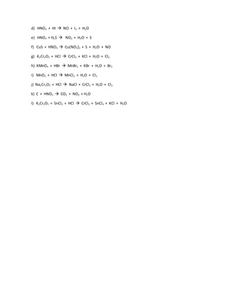 d) HNO3 + HI  NO + I2 + H2O
e) HNO3 + H2S  NO2 + H2O + S
f) CuS + HNO3  Cu(NO3)2 + S + H2O + NO
g) K2Cr2O7 + HCl  CrCl3 + KCl + H2O + Cl2
h) KMnO4 + HBr  MnBr2 + KBr + H2O + Br2
i) MnO2 + HCl  MnCl2 + H2O + Cl2
j) Na2Cr2O7 + HCl  NaCl + CrCl3 + H2O + Cl2
k) C + HNO3  CO2 + NO2 + H2O
l) K2Cr2O7 + SnCl2 + HCl  CrCl3 + SnCl4 + KCl + H2O
 