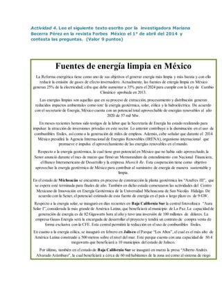Actividad 4. Lee el siguiente texto escrito por la investigadora Mariana
Becerra Pérez en la revista Forbes México el 1° de abril del 2014 y
contesta las preguntas. (Valor 9 puntos)
Fuentes de energía limpia en México
La Reforma energética tiene como uno de sus objetivos el generar energía más limpia y más barata y con ello
reducir la emisión de gases de efecto invernadero. Actualmente, las fuentes de energía limpia en México
generan 25% de la electricidad; cifra que debe aumentar a 35% para el 2024 para cumplir con la Ley de Cambio
Climático aprobada en 2013.
Las energías limpias son aquellas que en su proceso de extracción, procesamiento y distribución generan
reducidos impactos ambientales como son: la energía geotérmica, solar, eólica y la hidroeléctrica. De acuerdo
con el secretario de Energía, México cuenta con un potencial total aprovechable de energías renovables al año
2020 de 57 mil Mw.
En meses recientes hemos sido testigos de la labor que la Secretaría de Energía ha estado realizando para
impulsar la atracción de inversiones privadas en este sector. Lo anterior contribuye a la disminución en el uso de
combustibles fósiles, así como a la generación de miles de empleos. Además, cabe señalar que durante el 2014
México presidirá la Agencia Internacional de Energías Renovables (IRENA), organismo internacional que
promueve e impulsa el aprovechamiento de las energías renovables en el mundo.
Respecto a la energía geotérmica, la cual tiene gran potencial en México que no había sido aprovechado, la
Sener anunció durante el mes de marzo que firmó un Memorandum de entendimiento con Nacional Financiera,
el Banco Interamericano de Desarrollo y la empresa Munich Re. Esta cooperación tiene como objetivo
aprovechar la energía geotérmica de México para contribuir al suministro de energía de manera sustentable y
limpia.
En el estado de Michoacán se encuentra en proceso de construcción la planta geotérmica los “Azufres III”, que
se espera esté terminada para finales de año. También en dicho estado comenzaron las actividades del Centro
Mexicano de Innovación en Energía Geotérmica de la Universidad Michoacana de San Nicolás Hidalgo. De
acuerdo con la Sener, el potencial estimado de esta fuente de energía en el país a largo plazo es de 9 GW.
Respecto a la energía solar, se inauguró en días recientes en Baja California Sur la central fotovoltaica “Aura
Solar I”,considerada la más grande de América Latina, que beneficiará al municipio de La Paz. La capacidad de
generación de energía es de 82 Gigawatts hora al año y tuvo una inversión de 100 millones de dólares. La
empresa Gauss Energía será la encargada de desarrollar el proyecto y tendrá un contrato de compra venta de
forma exclusiva con la CFE. Esta central permitirá la reducción en el uso de combustibles fósiles.
En cuanto a la energía eólica, se inauguró en febrero en Jalisco el Parque “Los Altos”, el cual es el más alto de
América Latina construido a 500 metros sobre el nivel del mar. Este parque cuenta con una capacidad de 50.4
megawatts que beneficiará a 10 municipios del estado de Jalisco.
Por último, también en el estado de Baja California Sur se inauguró en marzo la presa “Alberto Andrés
Alvarado Arámburo”, la cual beneficiará a cerca de 60 mil habitantes de la zona así como al sistema de riego
 