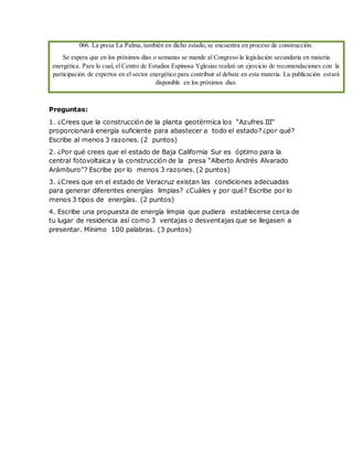 066. La presa La Palma, también en dicho estado, se encuentra en proceso de construcción.
Se espera que en los próximos días o semanas se mande al Congreso la legislación secundaria en materia
energética. Para lo cual, el Centro de Estudios Espinosa Yglesias realizó un ejercicio de recomendaciones con la
participación de expertos en el sector energético para contribuir al debate en esta materia. La publicación estará
disponible en los próximos días.
Preguntas:
1. ¿Crees que la construcción de la planta geotérmica los “Azufres III”
proporcionará energía suficiente para abastecer a todo el estado? ¿por qué?
Escribe al menos 3 razones. (2 puntos)
2. ¿Por qué crees que el estado de Baja California Sur es óptimo para la
central fotovoltaica y la construcción de la presa “Alberto Andrés Alvarado
Arámburo”? Escribe por lo menos 3 razones. (2 puntos)
3. ¿Crees que en el estado de Veracruz existan las condiciones adecuadas
para generar diferentes energías limpias? ¿Cuáles y por qué? Escribe por lo
menos 3 tipos de energías. (2 puntos)
4. Escribe una propuesta de energía limpia que pudiera establecerse cerca de
tu lugar de residencia así como 3 ventajas o desventajas que se llegasen a
presentar. Mínimo 100 palabras. (3 puntos)
 
