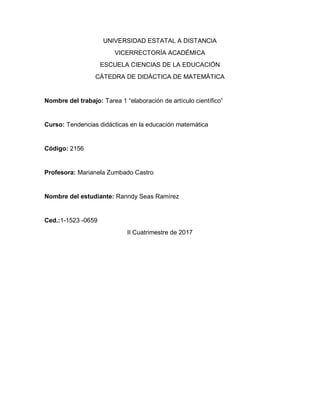 UNIVERSIDAD ESTATAL A DISTANCIA
VICERRECTORÍA ACADÉMICA
ESCUELA CIENCIAS DE LA EDUCACIÓN
CÁTEDRA DE DIDÁCTICA DE MATEMÁTICA
Nombre del trabajo: Tarea 1 “elaboración de artículo científico”
Curso: Tendencias didácticas en la educación matemática
Código: 2156
Profesora: Marianela Zumbado Castro
Nombre del estudiante: Ranndy Seas Ramírez
Ced.:1-1523 -0659
II Cuatrimestre de 2017
 