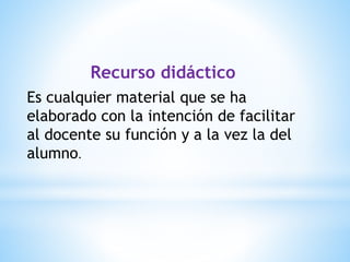 Recurso didáctico
Es cualquier material que se ha
elaborado con la intención de facilitar
al docente su función y a la vez la del
alumno.
 