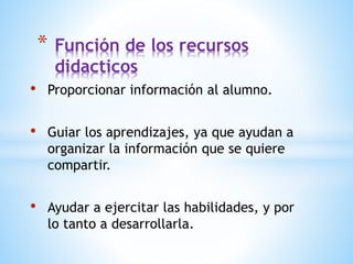 • Proporcionar información al alumno.
• Guiar los aprendizajes, ya que ayudan a
organizar la información que se quiere
compartir.
• Ayudar a ejercitar las habilidades, y por
lo tanto a desarrollarla.
* Función de los recursos
didacticos
 