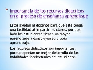 Estos ayudan al docente para que este tenga
una facilidad al impartir las clases, por otro
lado los estudiantes tienen un mayor
aprendizaje y construyen su propio
aprendizaje.
Los recursos didacticos son importantes,
porque aportan un mejor desarrollo de las
habilidades intelectuales del estudiante.
* Importancia de los recursos didacticos
en el proceso de enseñanza aprendizaje
 