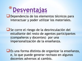 Dependencia de los elementos técnicos para
interactuar y poder utilizar los materiales.
Se corre el riesgo de la desvinculación del
estudiante del resto de agentes participantes
(compañeros y docentes) por una
impersonalización de la enseñanza.
Es una forma distinta de organizar la enseñanza,
e, lo que puede generar rechazo en algunos
docentes adversos al cambio.
*Desventajas
 