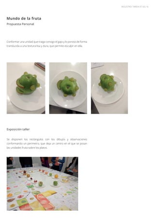 REGISTRO TAREA 07.03,16
Propuesta Personal
Conformar una unidad que traiga consigo el gajo y lo poroso de forma
translucida a una textura lisa y dura, que permite esculpir en ella.
Mundo de la fruta
Exposición taller
Se disponen los rectángulos con los dibujos y observaciones
conformando un perimetro, que deja un centro en el que se posan
las unidades fruta sobre los platos.
 