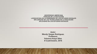 UNIVERSIDAD AMERICANA
CIENCIAS DE LA EDUCACIÓN
LICENCIATURA EN LA ENSEÑANZA DE LOS ESTUDIOS SOCIALES
INFLUENCIAS DE LAS TECNOLOGÍAS EN LA EDUCACIÓN
APLICADAS EN LOS ESTUDIOS SOCIALES
Autor:
Wendy Vargas Rodríguez.
Profesora:
Yohanna Araya Siles
II Cuatrimestre, 2016
 