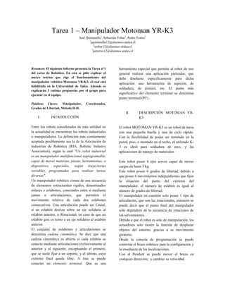 Tarea 1 – Manipulador Motoman YR-K3
José Quintanilla1
, Sebastián Tobar2
, Pedro Torres3
1
jquintanilla12@alumnos.utalca.cl
2
stobar12@alumnos.utalca.cl
3
petorres12@alumnos.utalca.cl
Resumen: El siguiente informe presenta la Tarea n°1
del curso de Robótica. En esta se pide explicar el
marco teórico que rige el funcionamiento del
manipulador robótico Motoman YR-K3; el cual está
habilitado en la Universidad de Talca. Además se
explicarán 3 rutinas propuestas por el grupo para
ejecutar en el equipo.
Palabras Claves: Manipulador, Coordenadas,
Grados de Libertad, Método D-H.
I. INTRODUCCIÓN
Entre los robots considerados de más utilidad en
la actualidad se encuentran los robots industriales
o manipuladores. La definición más comúnmente
aceptada posiblemente sea la de la Asociación de
Industrias de Robótica (RIA, Robotic Industry
Association), según la cual "Un robot industrial
es un manipulador multifuncional reprogramable,
capaz de mover materias, piezas, herramientas, o
dispositivos especiales, según trayectorias
variables, programadas para realizar tareas
diversas".
Un manipulador robótico consta de una secuencia
de elementos estructurales rígidos, denominados
enlaces o eslabones, conectados entre sí mediante
juntas o articulaciones, que permiten el
movimiento relativo de cada dos eslabones
consecutivos. Una articulación puede ser Lineal,
si un eslabón desliza sobre un eje solidario al
eslabón anterior, o Rotacional, en caso de que un
eslabón gire en torno a un eje solidario al eslabón
anterior.
El conjunto de eslabones y articulaciones se
denomina cadena cinemática. Se dice que una
cadena cinemática es abierta si cada eslabón se
conecta mediante articulaciones exclusivamente al
anterior y al siguiente, exceptuando el primero,
que se suele fijar a un soporte, y el último, cuyo
extremo final queda libre. A éste se puede
conectar un elemento terminal. Que es una
herramienta especial que permite al robot de uso
general realizar una aplicación particular, que
debe diseñarse específicamente para dicha
aplicación: una herramienta de sujeción, de
soldadura, de pintura, etc. El punto más
significativo del elemento terminal se denomina
punto terminal (PT).
II. DESCRIPCIÓN MOTOMAN YR-
K3
El robot MOTOMAN YR-K3 es un robot de mesa
con una pequeña huella y tasa de ciclo rápido.
Con la flexibilidad de poder ser instalado en la
pared, piso, o montado en el techo, el utilizado K-
3 es ideal para soldadura de arco, y las
aplicaciones de manejo de materiales.
Este robot posee 6 ejes servos capaz de mover
cargas de hasta 3 kg.
Este robot posee 6 grados de libertad, debido a
que posee 6 movimientos independientes que fijan
la situación del punto del extremo del
manipulador, el número de eslabón es igual al
número de grados de libertad.
El manipulador en cuestión solo posee 1 tipo de
articulación, que son las rotacionales, entonces se
puede decir que el punto final del manipulador
solo dependerá de la secuencia de rotaciones de
los servomotores.
Debido a que el robot es solo de manipulación, los
actuadores solo tienen la función de desplazar
objetos del entorno, gracias a su movimiento
giratorio.
Desde la consola de programación se puede
controlar el brazo robótico para la configuración y
la enseñanza de las localizaciones.
Con el Pendant se puede mover el brazo en
cualquier dirección, y cambiar su velocidad.
 