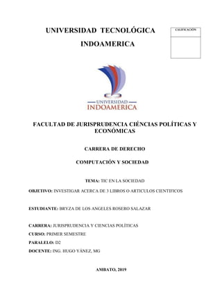 UNIVERSIDAD TECNOLÓGICA
INDOAMERICA
FACULTAD DE JURISPRUDENCIA CIÉNCIAS POLÍTICAS Y
ECONÓMICAS
CARRERA DE DERECHO
COMPUTACIÓN Y SOCIEDAD
TEMA: TIC EN LA SOCIEDAD
OBJETIVO: INVESTIGAR ACERCA DE 3 LIBROS O ARTICULOS CIENTIFICOS
ESTUDIANTE: BRYZA DE LOS ANGELES ROSERO SALAZAR
CARRERA: JURISPRUDENCIA Y CIENCIAS POLÍTICAS
CURSO: PRIMER SEMESTRE
PARALELO: D2
DOCENTE: ING. HUGO YÁNEZ, MG
AMBATO, 2019
CALIFICACIÓN
 