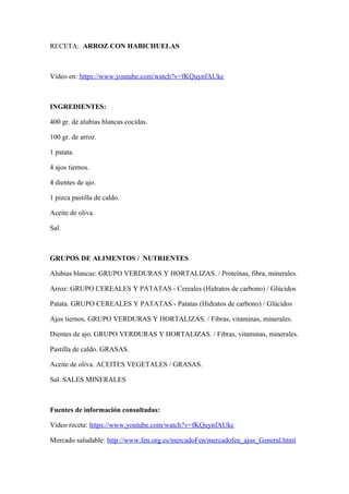 RECETA: ARROZ CON HABICHUELAS
Vídeo en: https://www.youtube.com/watch?v=fKQuynfAUkc
INGREDIENTES:
400 gr. de alubias blancas cocidas.
100 gr. de arroz.
1 patata.
4 ajos tiernos.
4 dientes de ajo.
1 pizca pastilla de caldo.
Aceite de oliva.
Sal.
GRUPOS DE ALIMENTOS / NUTRIENTES
Alubias blancas: GRUPO VERDURAS Y HORTALIZAS. / Proteínas, fibra, minerales.
Arroz: GRUPO CEREALES Y PATATAS - Cereales (Hidratos de carbono) / Glúcidos
Patata. GRUPO CEREALES Y PATATAS - Patatas (Hidratos de carbono) / Glúcidos
Ajos tiernos. GRUPO VERDURAS Y HORTALIZAS. / Fibras, vitaminas, minerales.
Dientes de ajo. GRUPO VERDURAS Y HORTALIZAS. / Fibras, vitaminas, minerales.
Pastilla de caldo. GRASAS.
Aceite de oliva. ACEITES VEGETALES / GRASAS.
Sal. SALES MINERALES
Fuentes de información consultadas:
Vídeo receta: https://www.youtube.com/watch?v=fKQuynfAUkc
Mercado saludable: http://www.fen.org.es/mercadoFen/mercadofen_ajus_General.html
 